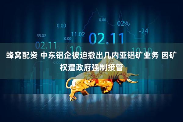 蜂窝配资 中东铝企被迫撤出几内亚铝矿业务 因矿权遭政府强制接管