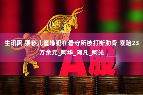 生讯网 猥亵儿童嫌犯在看守所被打断肋骨 索赔23万余元_阿华_阿凡_阿光