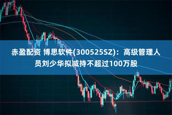 赤盈配资 博思软件(300525SZ)：高级管理人员刘少华拟减持不超过100万股