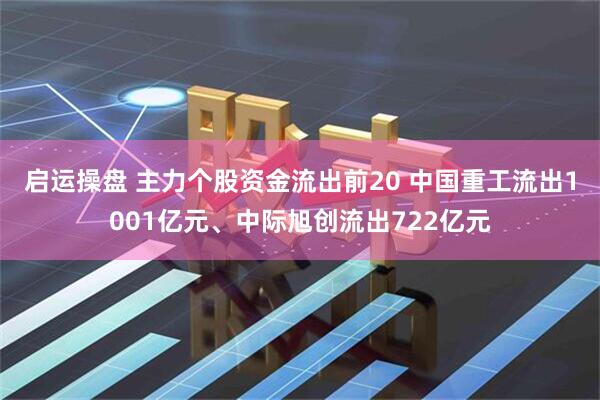 启运操盘 主力个股资金流出前20 中国重工流出1001亿元、中际旭创流出722亿元