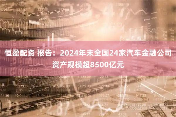 恒盈配资 报告：2024年末全国24家汽车金融公司资产规模超8500亿元