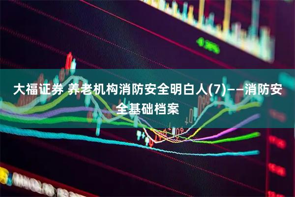 大福证券 养老机构消防安全明白人(7)——消防安全基础档案