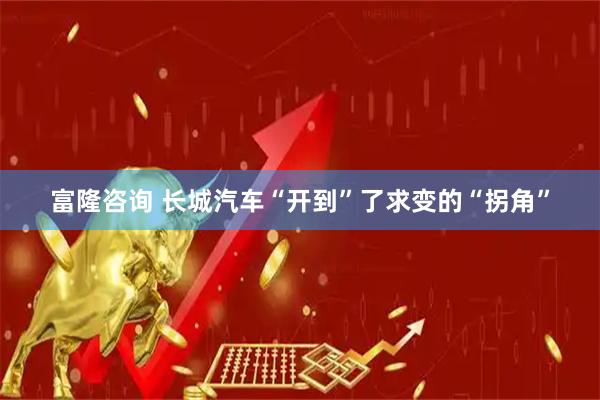 富隆咨询 长城汽车“开到”了求变的“拐角”