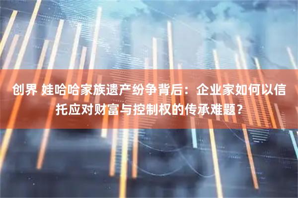 创界 娃哈哈家族遗产纷争背后：企业家如何以信托应对财富与控制权的传承难题？