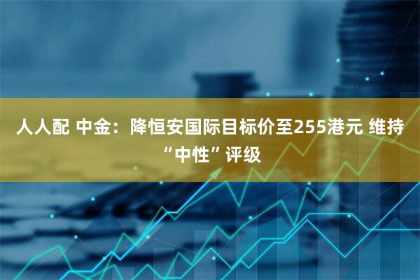 人人配 中金：降恒安国际目标价至255港元 维持“中性”评级