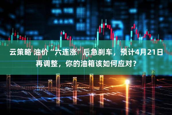 云策略 油价“六连涨”后急刹车，预计4月21日再调整，你的油箱该如何应对？