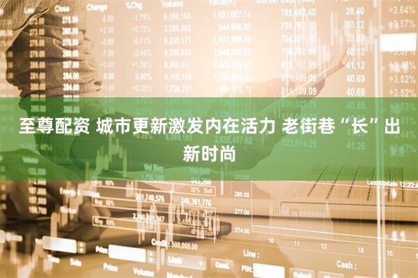 至尊配资 城市更新激发内在活力 老街巷“长”出新时尚
